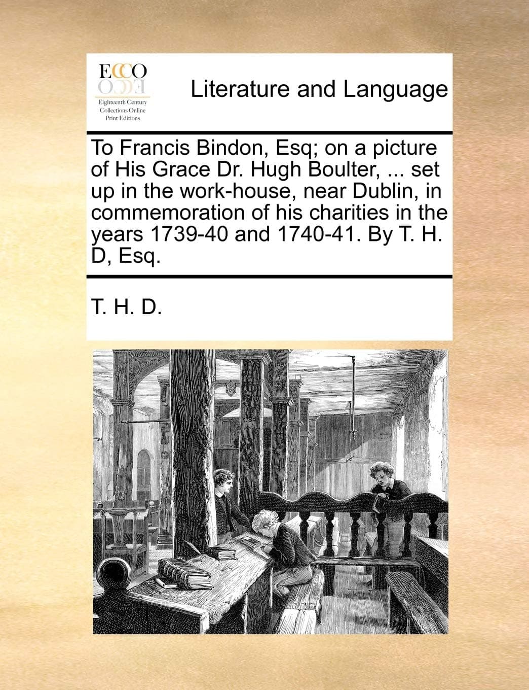 To Francis Bindon, Esq; On a Picture of His Grace Dr. Hugh Boulter, ... Set Up in the Work-House, Near Dublin, in Commemoration of His Charities in the Years 1739-40 and 1740-41. by T. H. D, Esq.
